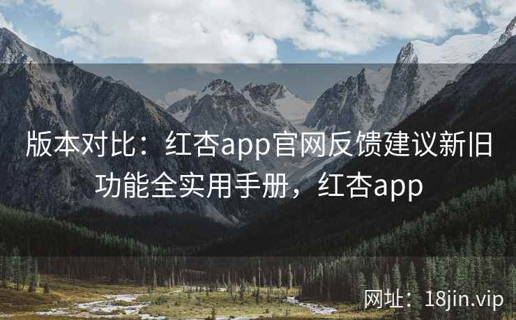 版本对比：红杏app官网反馈建议新旧功能全实用手册，红杏app