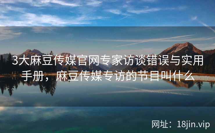 3大麻豆传媒官网专家访谈错误与实用手册，麻豆传媒专访的节目叫什么