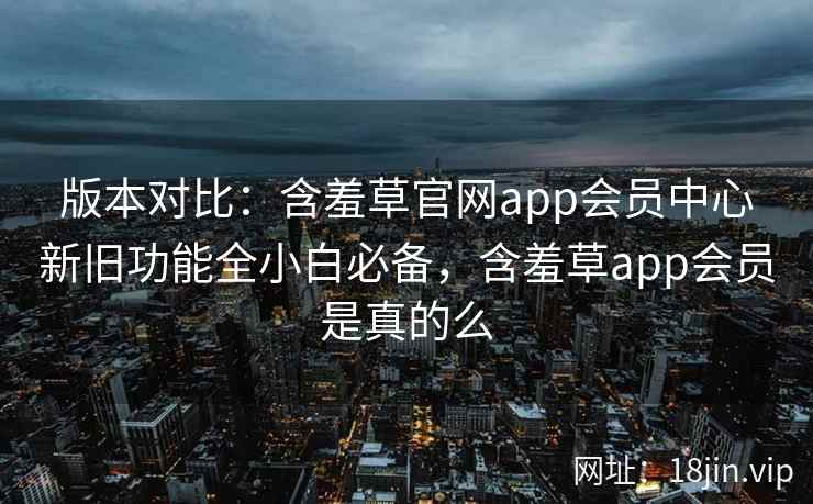版本对比：含羞草官网app会员中心新旧功能全小白必备，含羞草app会员是真的么