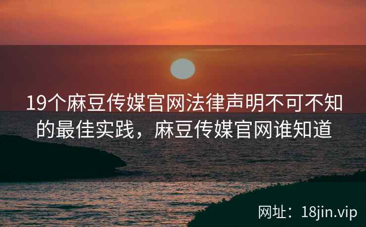 19个麻豆传媒官网法律声明不可不知的最佳实践，麻豆传媒官网谁知道
