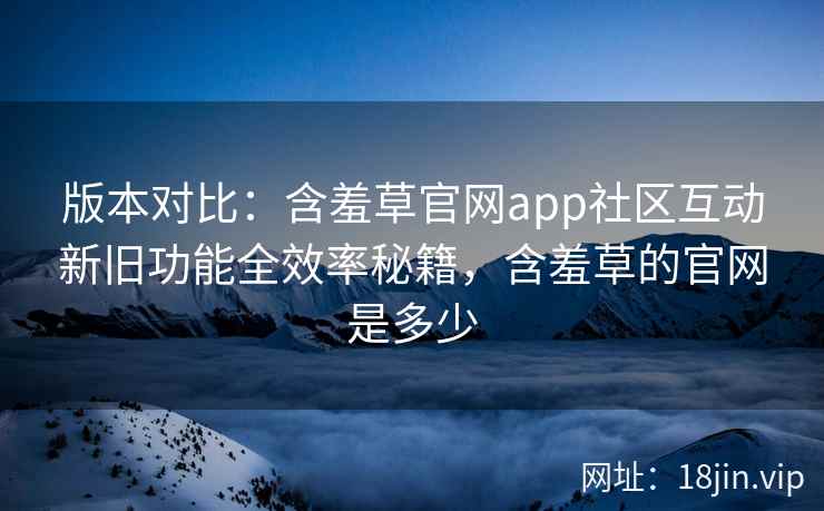 版本对比：含羞草官网app社区互动新旧功能全效率秘籍，含羞草的官网是多少