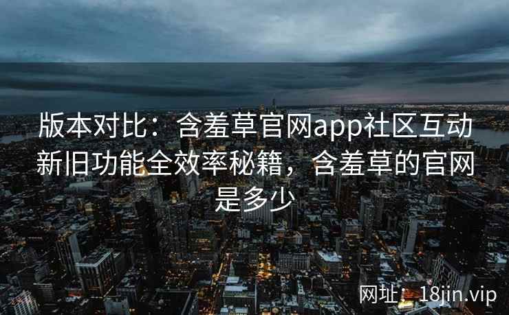 版本对比：含羞草官网app社区互动新旧功能全效率秘籍，含羞草的官网是多少