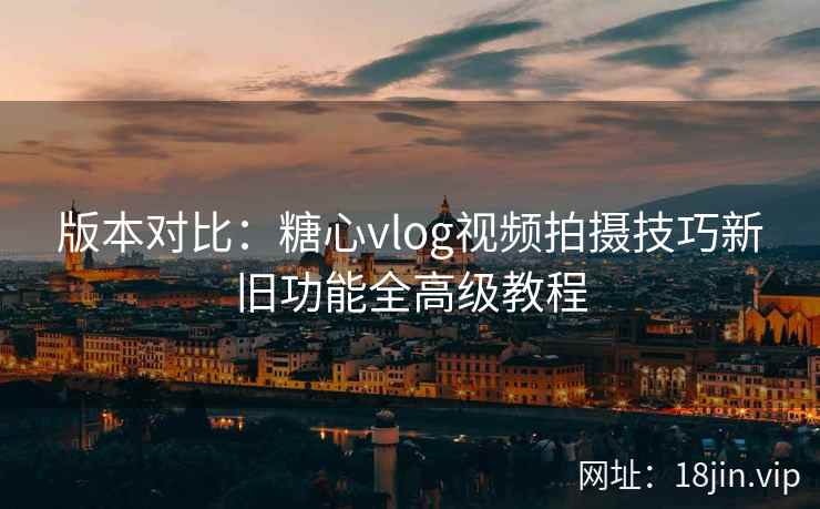 版本对比：糖心vlog视频拍摄技巧新旧功能全高级教程
