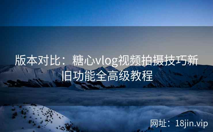 版本对比：糖心vlog视频拍摄技巧新旧功能全高级教程