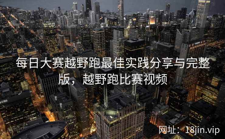 每日大赛越野跑最佳实践分享与完整版，越野跑比赛视频