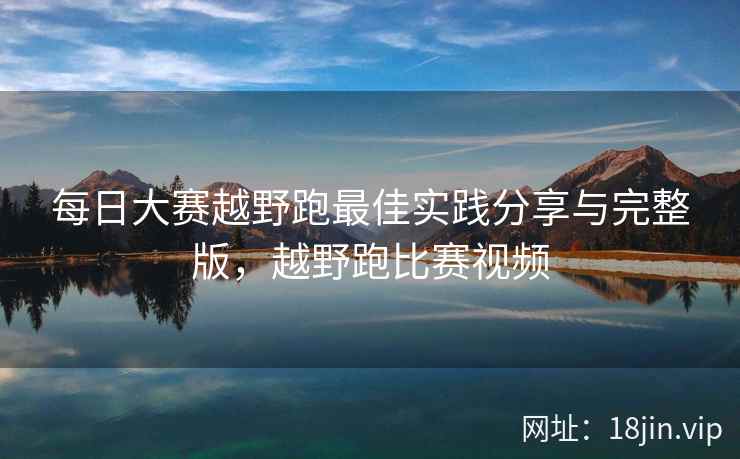 每日大赛越野跑最佳实践分享与完整版，越野跑比赛视频
