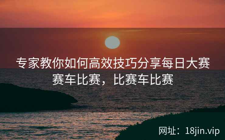 专家教你如何高效技巧分享每日大赛赛车比赛，比赛车比赛