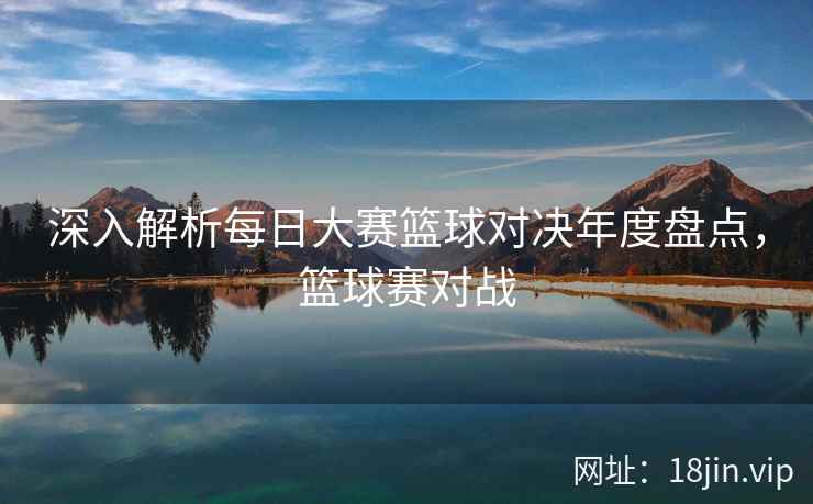 深入解析每日大赛篮球对决年度盘点，篮球赛对战