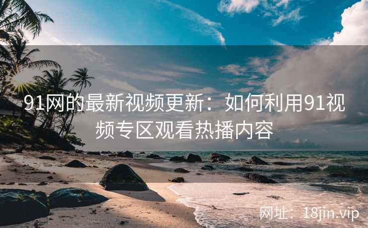 91网的最新视频更新：如何利用91视频专区观看热播内容