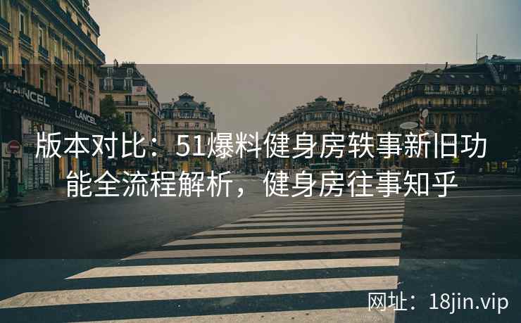 版本对比：51爆料健身房轶事新旧功能全流程解析，健身房往事知乎