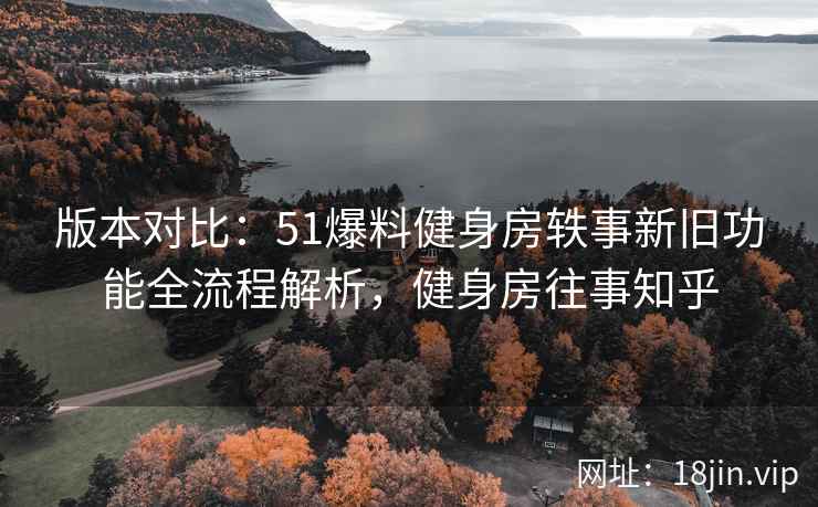 版本对比：51爆料健身房轶事新旧功能全流程解析，健身房往事知乎