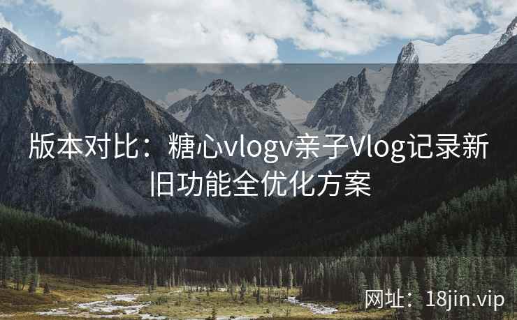 版本对比：糖心vlogv亲子Vlog记录新旧功能全优化方案