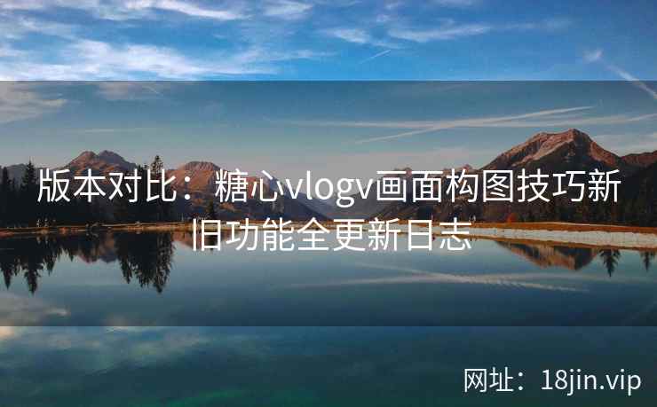 版本对比：糖心vlogv画面构图技巧新旧功能全更新日志