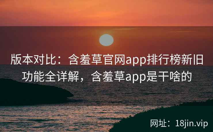 版本对比：含羞草官网app排行榜新旧功能全详解，含羞草app是干啥的