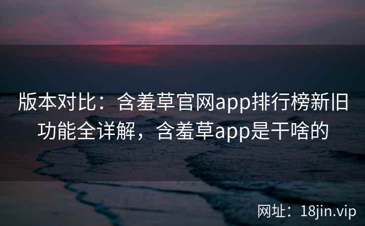 版本对比：含羞草官网app排行榜新旧功能全详解，含羞草app是干啥的